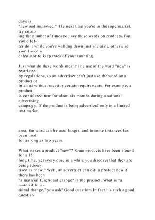 days is
"new and improved." The next time you're in the supermarket,
try count-
ing the number of times you see these words on products. But
you'd bet-
ter do it while you're walldng down just one aisle, otherwise
you'll need a
calculator to keep track of your counting.
Just what do these words mean? The use of the word "new" is
restricted
by regulations, so an advertiser can't just use the word on a
product or
in an ad without meeting certain requirements. For example, a
product
is considered new for about six months during a national
advertising
campaign. If the product is being advertised only in a limited
test market
area, the word can be used longer, and in some instances has
been used
for as long as two years.
What makes a product "new"? Some products have been around
for a 15
long time, yet every once in a while you discover that they are
being adver-
tised as "new." Well, an advertiser can call a product new if
there has been
"a material functional change" in the product. What is "a
material func-
tional change," you ask? Good question. In fact it's such a good
question
 
