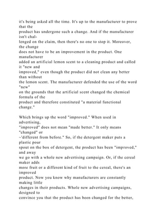 it's being asked all the time. It's up to the manufacturer to prove
that the
product has undergone such a change. And if the manufacturer
isn't chal-
lenged on the claim, then there's no one to stop it. Moreover,
the change
does not have to be an improvement in the product. One
manufacturer
added an artificial lemon scent to a cleaning product and called
it "new and
improved," even though the product did not clean any better
than without
the lemon scent. The manufacturer defended the use of the word
"new"
on the grounds that the artificial scent changed the chemical
formula of the
product and therefore constituted "a material functional
change."
Which brings up the word "improved." When used in
advertising,
"improved" does not mean "made better." It only means
"changed" or
~'different from before." So, if the detergent maker puts a
plastic pour
spout on the box of detergent, the product has been "improved,"
and away
we go with a whole new advertising campaign. Or, if the cereal
maker adds
more fruit or a different kind of fruit to the cereal, there's an
improved
product. Now you know why manufacturers are constantly
making little
changes in their products. Whole new advertising campaigns,
designed to
convince you that the product has been changed for the better,
 