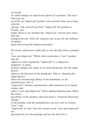 are based
on small changes in superficial aspects of a product. The next
time you see
an ad for an "improved" product, ask yourself what was wrong
with the
old one. Ask yourself just how "improved" the product is.
Finally, you
might check to see whether the "improved" version costs more
than the
unimproved one. After all, someone has to pay for the millions
of dollars
spent advertising the improved product.
Of course, advertisers really like to run ads that claim a product
is
"new and improved." While what constitutes a "new" product
may be
subject to some regulation, "improved" is a subjective
judgment. A manu-
facturer changes the shape of its stick deodorant, but the shape
doesn't
improve the function of the deodorant. That is, changing the
shape doesn't
affect the deodorizing ability of the deodorant, so the
manufacturer calls it
"improved." Another manufacturer adds ammonia to its liquid
cleaner and
calls it "new and improved." Since adding ammonia does affect
the clean-
ing ability of the product, there has been a "material fimctional
change"
in the product, and the manufacturer can now call its cleaner
"new," and
"improved" as well. Now the weasel words "new and improved"
are
plastered all over the package and are the basis for a
 