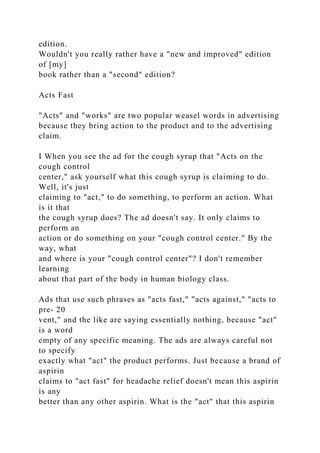 edition.
Wouldn't you really rather have a "new and improved" edition
of [my]
book rather than a "second" edition?
Acts Fast
"Acts" and "works" are two popular weasel words in advertising
because they bring action to the product and to the advertising
claim.
I When you see the ad for the cough syrup that "Acts on the
cough control
center," ask yourself what this cough syrup is claiming to do.
Well, it's just
claiming to "act," to do something, to perform an action. What
is it that
the cough syrup does? The ad doesn't say. It only claims to
perform an
action or do something on your "cough control center." By the
way, what
and where is your "cough control center"? I don't remember
learning
about that part of the body in human biology class.
Ads that use such phrases as "acts fast," "acts against," "acts to
pre- 20
vent," and the like are saying essentially nothing, because "act"
is a word
empty of any specific meaning. The ads are always careful not
to specify
exactly what "act" the product performs. Just because a brand of
aspirin
claims to "act fast" for headache relief doesn't mean this aspirin
is any
better than any other aspirin. What is the "act" that this aspirin
 