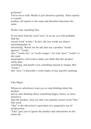 performs?
You're never told. Maybe it just dissolves quickly. Since aspirin
is a parity
product, all aspirin is the same and therefore functions the
same.
Works Like Anything Else
If you don't find the word "acts" in an ad, you will probably
find the
weasel word "works." In fact, the two words are almost
interchangeable in
advertising. Watch out for ads that say a product "works
against," "works
like," "works for," or "works longer." As with "acts," "works" is
the same
meaningless verb used to make you think that this product
really does
something, and maybe even something special or unique. But
"works,"
like "acts," is basically a word empty of any specific meaning.
Like Magic
Whenever advertisers want you to stop thinking about the
product
and to start thinking about something bigger, better, or more
attractive
than the product, they use that very popular weasel word "like."
The word
"like" is the advertiser's equivalent of a magician's use of
misdirection.
"Like" gets you to ignore the product and concentrate on the
claim the
 