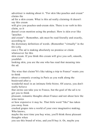 advertiser is making about it. "For skin like peaches and cream"
claims the
ad for a skin cream. What is this ad really claiming~It doesn't
say this cream
will give you peaches-and-cream skin. There is no verb in this
claim, so it
doesn't even mention using the product. How is skin ever like
"peaches
and cream"~ Remember, ads must be read literally and exactly,
according to
the dictionary definition of words. (Remember "virtually" in the
Eli Lilly
case.) The ad is making absolutely no promise or claim
whatsoever for this
skin cream. If you think this cream will give you soft, smooth,
youthful-
looking skin, you are the one who has read that meaning into
the ad.
The wine that claims"It's like taking a trip to France" wants you
to think
about a romantic evening in Paris as you walk along the
boulevard after a
wonderful meal in an intimate little bistro. Of course, you don't
really believe
that awine can take you to France, but the goal of the ad is to
get you to think
pleasant, romantic thoughts about France and not about how the
wine tastes
or how expensive it may be. That little word "like" has taken
you away from
crushed grapes into a world of your own imaginative making.
Who knows,
maybe the next time you buy wine, you'll think those pleasant
thoughts when
you see this brand of wine, and you'll buy it. Or, maybe you
 