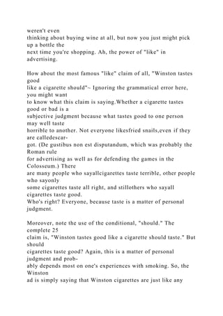 weren't even
thinking about buying wine at all, but now you just might pick
up a bottle the
next time you're shopping. Ah, the power of "like" in
advertising.
How about the most famous "like" claim of all, "Winston tastes
good
like a cigarette should"~ Ignoring the grammatical error here,
you might want
to know what this claim is saying.Whether a cigarette tastes
good or bad is a
subjective judgment because what tastes good to one person
may well taste
horrible to another. Not everyone likesfried snails,even if they
are calledescar-
got. (De gustibus non est disputandum, which was probably the
Roman rule
for advertising as well as for defending the games in the
Colosseum.) There
are many people who sayallcigarettes taste terrible, other people
who sayonly
some cigarettes taste all right, and stillothers who sayall
cigarettes taste good.
Who's right? Everyone, because taste is a matter of personal
judgment.
Moreover, note the use of the conditional, "should." The
complete 25
claim is, "Winston tastes good like a cigarette should taste." But
should
cigarettes taste good? Again, this is a matter of personal
judgment and prob-
ably depends most on one's experiences with smoking. So, the
Winston
ad is simply saying that Winston cigarettes are just like any
 