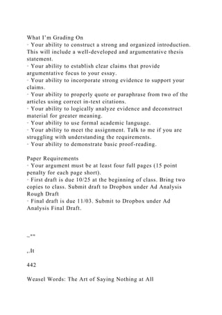 What I’m Grading On
· Your ability to construct a strong and organized introduction.
This will include a well-developed and argumentative thesis
statement.
· Your ability to establish clear claims that provide
argumentative focus to your essay.
· Your ability to incorporate strong evidence to support your
claims.
· Your ability to properly quote or paraphrase from two of the
articles using correct in-text citations.
· Your ability to logically analyze evidence and deconstruct
material for greater meaning.
· Your ability to use formal academic language.
· Your ability to meet the assignment. Talk to me if you are
struggling with understanding the requirements.
· Your ability to demonstrate basic proof-reading.
Paper Requirements
· Your argument must be at least four full pages (15 point
penalty for each page short).
· First draft is due 10/25 at the beginning of class. Bring two
copies to class. Submit draft to Dropbox under Ad Analysis
Rough Draft
· Final draft is due 11/03. Submit to Dropbox under Ad
Analysis Final Draft.
~""
,.It
442
Weasel Words: The Art of Saying Nothing at All
 