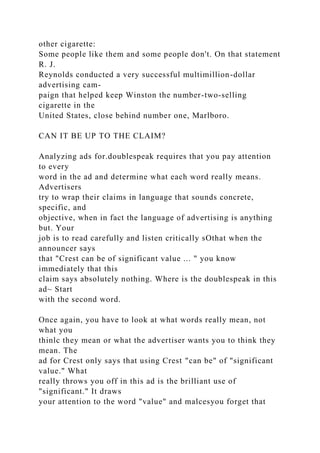 other cigarette:
Some people like them and some people don't. On that statement
R. J.
Reynolds conducted a very successful multimillion-dollar
advertising cam-
paign that helped keep Winston the number-two-selling
cigarette in the
United States, close behind number one, Marlboro.
CAN IT BE UP TO THE CLAIM?
Analyzing ads for.doublespeak requires that you pay attention
to every
word in the ad and determine what each word really means.
Advertisers
try to wrap their claims in language that sounds concrete,
specific, and
objective, when in fact the language of advertising is anything
but. Your
job is to read carefully and listen critically sOthat when the
announcer says
that "Crest can be of significant value ... " you know
immediately that this
claim says absolutely nothing. Where is the doublespeak in this
ad~ Start
with the second word.
Once again, you have to look at what words really mean, not
what you
thinlc they mean or what the advertiser wants you to think they
mean. The
ad for Crest only says that using Crest "can be" of "significant
value." What
really throws you off in this ad is the brilliant use of
"significant." It draws
your attention to the word "value" and malcesyou forget that
 