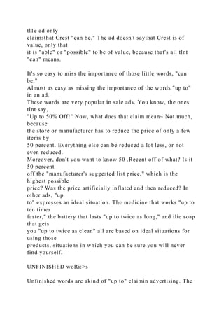 tl1e ad only
claimsthat Crest "can be." The ad doesn't saythat Crest is of
value, only that
it is "able" or "possible" to be of value, because that's all tlnt
"can" means.
It's so easy to miss the importance of those little words, "can
be."
Almost as easy as missing the importance of the words "up to"
in an ad.
These words are very popular in sale ads. You know, the ones
tlnt say,
"Up to 50% Off!" Now, what does that claim mean~ Not much,
because
the store or manufacturer has to reduce the price of only a few
items by
50 percent. Everything else can be reduced a lot less, or not
even reduced.
Moreover, don't you want to know 50 .Recent off of what? Is it
50 percent
off the "manufacturer's suggested list price," which is the
highest possible
price? Was the price artificially inflated and then reduced? In
other ads, "up
to" expresses an ideal situation. The medicine that works "up to
ten times
faster," the battery that lasts "up to twice as long," and ilie soap
that gets
you "up to twice as clean" all are based on ideal situations for
using those
products, situations in which you can be sure you will never
find yourself.
UNFINISHED woRi:>s
Unfinished words are akind of "up to" claimin advertising. The
 