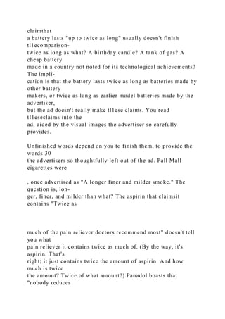 claimthat
a battery lasts "up to twice as long" usually doesn't finish
tl1ecomparison-
twice as long as what? A birthday candle? A tank of gas? A
cheap battery
made in a country not noted for its technological achievements?
The impli-
cation is that the battery lasts twice as long as batteries made by
other battery
makers, or twice as long as earlier model batteries made by the
advertiser,
but the ad doesn't really make tl1ese claims. You read
tI1eseclaims into the
ad, aided by the visual images the advertiser so carefully
provides.
Unfinished words depend on you to finish them, to provide the
words 30
the advertisers so thoughtfully left out of the ad. Pall Mall
cigarettes were
, once advertised as "A longer finer and milder smoke." The
question is, lon-
ger, finer, and milder than what? The aspirin that claimsit
contains "Twice as
much of the pain reliever doctors recommend most" doesn't tell
you what
pain reliever it contains twice as much of. (By the way, it's
aspirin. That's
right; it just contains twice the amount of aspirin. And how
much is twice
the amount? Twice of what amount?) Panadol boasts that
"nobody reduces
 