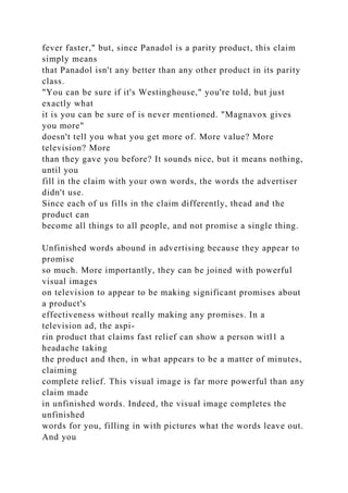 fever faster," but, since Panadol is a parity product, this claim
simply means
that Panadol isn't any better than any other product in its parity
class.
"You can be sure if it's Westinghouse," you're told, but just
exactly what
it is you can be sure of is never mentioned. "Magnavox gives
you more"
doesn't tell you what you get more of. More value? More
television? More
than they gave you before? It sounds nice, but it means nothing,
until you
fill in the claim with your own words, the words the advertiser
didn't use.
Since each of us fills in the claim differently, thead and the
product can
become all things to all people, and not promise a single thing.
Unfinished words abound in advertising because they appear to
promise
so much. More importantly, they can be joined with powerful
visual images
on television to appear to be making significant promises about
a product's
effectiveness without really making any promises. In a
television ad, the aspi-
rin product that claims fast relief can show a person witl1 a
headache taking
the product and then, in what appears to be a matter of minutes,
claiming
complete relief. This visual image is far more powerful than any
claim made
in unfinished words. Indeed, the visual image completes the
unfinished
words for you, filling in with pictures what the words leave out.
And you
 