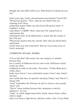 thought that ads didn't affect you. What brand of aspirin do you
use?
Some years ago, Ford's advertisements proclaimed "Ford LTD-
700 percent quieter." Now, what do you think Ford was
claiming witl1 these
unfinished words? What was the Ford LTD quieter than? A
Cadillac? A Mer-
cedes Benz? A BMW? Well, when the FTC asked Ford to
substantiate this
unfinished claim, Ford replied that it meant that the inside of
the LTD was
700 percent quieter than the outside. How did you finish those
unfinished
words when you first read them? Did you even come close to
Ford's meaning?
COMBINING WEASEL WORDS
A lot of ads don't fall neatly into one category or another
because they
use a variety of different devices and words. Different weasel
words are often
combined to make an ad claim. The claim, "Coffee-Mate gives
coffee more
body, more flavor," uses unfinished words ("more" than what?)
and also
uses words that have no specific meaning ("body" and "flavor").
Along with
"taste" (remember the Winston ad and its claim to taste good),
"body" and
"flavor" mean nothing because their meaning is entirely
subjective. To you,
"body" in coffee might mean thick, black, almost bitter coffee,
while I might
talce it to mean a light brown, delicate coffee. Now, if you think
 