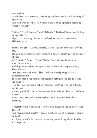 you under-
stood that last sentence, read it again, because it said nothing of
objective
value; it was filled with weasel words of no specific meaning:
"thick," "black,"
"bitter," "light brown," and "delicate." Each of those words has
no specific, ~
objective meaning, because each of us can interpret them
differently. ~
Trfthis slogan: "Looks, smells, tastes like ground-roast coffee."
SO,--
are you now going to buy Taster's Choice instant coffee because
of this
ad? "Looks," "smells," and "tastes" are all words with no
specific meaning
and depend on your interpretation of them for any meaning.
Then there's
that great weasel word "like," which simply suggests a
comparison but
does not make the actual connection between the product and
the quality.
Besides, do you know what "ground-roast" coffee is? I don't,
but it sure
sounds good. So, out of seven words in this ad, four are definite
weasel
words, two are quite meaningless, and only one has clear
meaning.
Remember the Anacin ad - "Twice as much of the pain reliever
doc- 35
tors recommend most"? There's a whole lot of weaseling going
on in this
ad. First, what's the pain reliever they're talking about in this
ad? Aspirin,
 