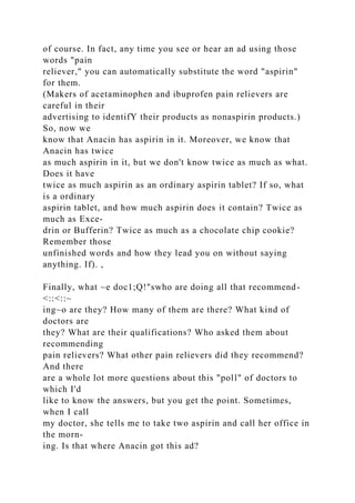 of course. In fact, any time you see or hear an ad using those
words "pain
reliever," you can automatically substitute the word "aspirin"
for them.
(Makers of acetaminophen and ibuprofen pain relievers are
careful in their
advertising to identifY their products as nonaspirin products.)
So, now we
know that Anacin has aspirin in it. Moreover, we know that
Anacin has twice
as much aspirin in it, but we don't know twice as much as what.
Does it have
twice as much aspirin as an ordinary aspirin tablet? If so, what
is a ordinary
aspirin tablet, and how much aspirin does it contain? Twice as
much as Exce-
drin or Bufferin? Twice as much as a chocolate chip cookie?
Remember those
unfinished words and how they lead you on without saying
anything. If). ,
Finally, what ~e doc1;Q!"swho are doing all that recommend-
<::<::~
ing~o are they? How many of them are there? What kind of
doctors are
they? What are their qualifications? Who asked them about
recommending
pain relievers? What other pain relievers did they recommend?
And there
are a whole lot more questions about this "poll" of doctors to
which I'd
like to know the answers, but you get the point. Sometimes,
when I call
my doctor, she tells me to take two aspirin and call her office in
the morn-
ing. Is that where Anacin got this ad?
 