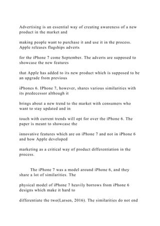 Advertising is an essential way of creating awareness of a new
product in the market and
making people want to purchase it and use it in the process.
Apple releases flagships adverts
for the iPhone 7 come September. The adverts are supposed to
showcase the new features
that Apple has added to its new product which is supposed to be
an upgrade from previous
iPhones 6. IPhone 7, however, shares various similarities with
its predecessor although it
brings about a new trend to the market with consumers who
want to stay updated and in
touch with current trends will opt for over the iPhone 6. The
paper is meant to showcase the
innovative features which are on iPhone 7 and not in iPhone 6
and how Apple developed
marketing as a critical way of product differentiation in the
process.
The iPhone 7 was a model around iPhone 6, and they
share a lot of similarities. The
physical model of iPhone 7 heavily borrows from iPhone 6
designs which make it hard to
differentiate the two(Larsen, 2016). The similarities do not end
 