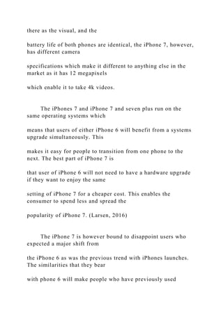 there as the visual, and the
battery life of both phones are identical, the iPhone 7, however,
has different camera
specifications which make it different to anything else in the
market as it has 12 megapixels
which enable it to take 4k videos.
The iPhones 7 and iPhone 7 and seven plus run on the
same operating systems which
means that users of either iPhone 6 will benefit from a systems
upgrade simultaneously. This
makes it easy for people to transition from one phone to the
next. The best part of iPhone 7 is
that user of iPhone 6 will not need to have a hardware upgrade
if they want to enjoy the same
setting of iPhone 7 for a cheaper cost. This enables the
consumer to spend less and spread the
popularity of iPhone 7. (Larsen, 2016)
The iPhone 7 is however bound to disappoint users who
expected a major shift from
the iPhone 6 as was the previous trend with iPhones launches.
The similarities that they bear
with phone 6 will make people who have previously used
 