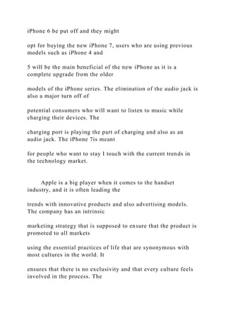 iPhone 6 be put off and they might
opt for buying the new iPhone 7, users who are using previous
models such as iPhone 4 and
5 will be the main beneficial of the new iPhone as it is a
complete upgrade from the older
models of the iPhone series. The elimination of the audio jack is
also a major turn off of
potential consumers who will want to listen to music while
charging their devices. The
charging port is playing the part of charging and also as an
audio jack. The iPhone 7is meant
for people who want to stay I touch with the current trends in
the technology market.
Apple is a big player when it comes to the handset
industry, and it is often leading the
trends with innovative products and also advertising models.
The company has an intrinsic
marketing strategy that is supposed to ensure that the product is
promoted to all markets
using the essential practices of life that are synonymous with
most cultures in the world. It
ensures that there is no exclusivity and that every culture feels
involved in the process. The
 