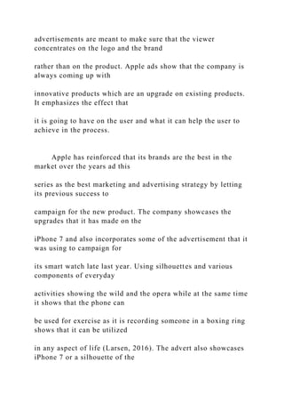 advertisements are meant to make sure that the viewer
concentrates on the logo and the brand
rather than on the product. Apple ads show that the company is
always coming up with
innovative products which are an upgrade on existing products.
It emphasizes the effect that
it is going to have on the user and what it can help the user to
achieve in the process.
Apple has reinforced that its brands are the best in the
market over the years ad this
series as the best marketing and advertising strategy by letting
its previous success to
campaign for the new product. The company showcases the
upgrades that it has made on the
iPhone 7 and also incorporates some of the advertisement that it
was using to campaign for
its smart watch late last year. Using silhouettes and various
components of everyday
activities showing the wild and the opera while at the same time
it shows that the phone can
be used for exercise as it is recording someone in a boxing ring
shows that it can be utilized
in any aspect of life (Larsen, 2016). The advert also showcases
iPhone 7 or a silhouette of the
 