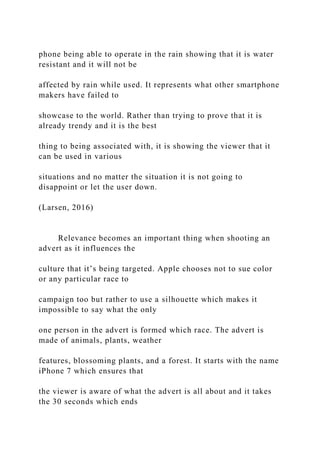 phone being able to operate in the rain showing that it is water
resistant and it will not be
affected by rain while used. It represents what other smartphone
makers have failed to
showcase to the world. Rather than trying to prove that it is
already trendy and it is the best
thing to being associated with, it is showing the viewer that it
can be used in various
situations and no matter the situation it is not going to
disappoint or let the user down.
(Larsen, 2016)
Relevance becomes an important thing when shooting an
advert as it influences the
culture that it’s being targeted. Apple chooses not to sue color
or any particular race to
campaign too but rather to use a silhouette which makes it
impossible to say what the only
one person in the advert is formed which race. The advert is
made of animals, plants, weather
features, blossoming plants, and a forest. It starts with the name
iPhone 7 which ensures that
the viewer is aware of what the advert is all about and it takes
the 30 seconds which ends
 