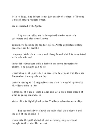 with its logo. The advert is not just an advertisement of iPhone
7 but of other products which
are associated with Apple.
Apple also relied on its integrated market to retain
customers and also attract more
consumers boosting its product sales. Apple consistent online
presence has helped the
company establish a trendy and classy brand which is associated
with valuable and
impeccable products which make it the more attractive to
clients. The adverts can be so
illustrative as it is possible to precisely determine that they are
focused on the upgrade on the
camera setting to 12 megapixels and also its capability to take
4k videos even in low
lightings. The use of dark places and yet gets a clear image of
what is going on and also
video clips is highlighted on its YouTube advertisement clips.
The second advert shows an individual on a bicycle and
the use of the iPhone to
illuminate the path ahead of him without giving a second
thought to the rain. The advert
 