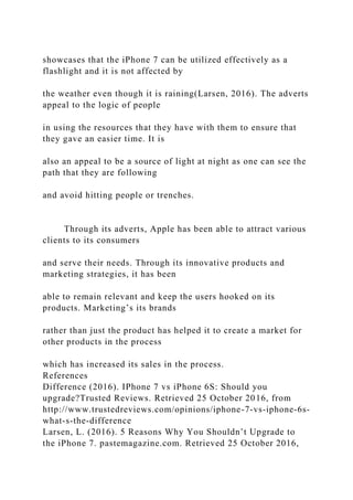 showcases that the iPhone 7 can be utilized effectively as a
flashlight and it is not affected by
the weather even though it is raining(Larsen, 2016). The adverts
appeal to the logic of people
in using the resources that they have with them to ensure that
they gave an easier time. It is
also an appeal to be a source of light at night as one can see the
path that they are following
and avoid hitting people or trenches.
Through its adverts, Apple has been able to attract various
clients to its consumers
and serve their needs. Through its innovative products and
marketing strategies, it has been
able to remain relevant and keep the users hooked on its
products. Marketing’s its brands
rather than just the product has helped it to create a market for
other products in the process
which has increased its sales in the process.
References
Difference (2016). IPhone 7 vs iPhone 6S: Should you
upgrade?Trusted Reviews. Retrieved 25 October 2016, from
http://www.trustedreviews.com/opinions/iphone-7-vs-iphone-6s-
what-s-the-difference
Larsen, L. (2016). 5 Reasons Why You Shouldn’t Upgrade to
the iPhone 7. pastemagazine.com. Retrieved 25 October 2016,
 