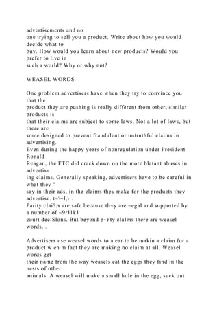 advertisements and no
one trying to sell you a product. Write about how you would
decide what to
buy. How would you learn about new products? Would you
prefer to live in
such a world? Why or why not?
WEASEL WORDS
One problem advertisers have when they try to convince you
that the
product they are pushing is really different from other, similar
products is
that their claims are subject to some laws. Not a lot of laws, but
there are
some designed to prevent fraudulent or untruthful claims in
advertising.
Even during the happy years of nonregulation under President
Ronald
Reagan, the FTC did crack down on the more blatant abuses in
advertis-
ing claims. Generally speaking, advertisers have to be careful in
what they "
say in their ads, in the claims they make for the products they
advertise. t~~I, .
Parity clai?:s are safe because th~y are ~egal and supported by
a number of ~9rJ1kJ
court declSlons. But beyond p~nty claIms there are weasel
words. .
Advertisers use weasel words to a ear to be makin a claim for a
product w en m fact they are making no claim at all. Weasel
words get
their name from the way weasels eat the eggs they find in the
nests of other
animals. A weasel will make a small hole in the egg, suck out
 