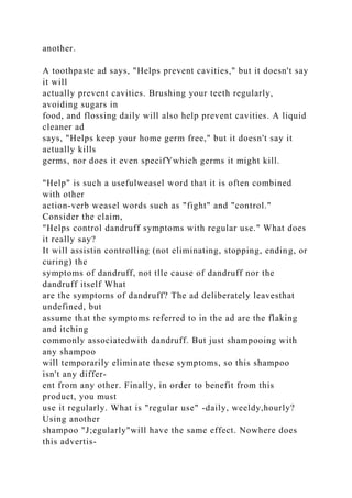 another.
A toothpaste ad says, "Helps prevent cavities," but it doesn't say
it will
actually prevent cavities. Brushing your teeth regularly,
avoiding sugars in
food, and flossing daily will also help prevent cavities. A liquid
cleaner ad
says, "Helps keep your home germ free," but it doesn't say it
actually kills
germs, nor does it even specifYwhich germs it might kill.
"Help" is such a usefulweasel word that it is often combined
with other
action-verb weasel words such as "fight" and "control."
Consider the claim,
"Helps control dandruff symptoms with regular use." What does
it really say?
It will assistin controlling (not eliminating, stopping, ending, or
curing) the
symptoms of dandruff, not tlle cause of dandruff nor the
dandruff itself What
are the symptoms of dandruff? The ad deliberately leavesthat
undefined, but
assume that the symptoms referred to in the ad are the flaking
and itching
commonly associatedwith dandruff. But just shampooing with
any shampoo
will temporarily eliminate these symptoms, so this shampoo
isn't any differ-
ent from any other. Finally, in order to benefit from this
product, you must
use it regularly. What is "regular use" -daily, weeldy,hourly?
Using another
shampoo "J;egularly"will have the same effect. Nowhere does
this advertis-
 