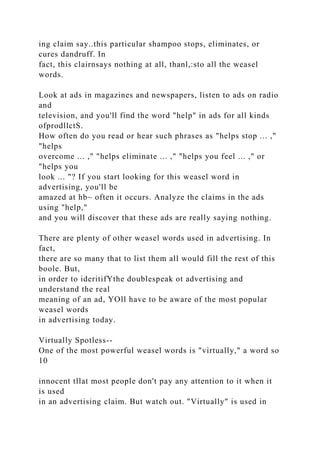 ing claim say..this particular shampoo stops, eliminates, or
cures dandruff. In
fact, this clairnsays nothing at all, thanl,:sto all the weasel
words.
Look at ads in magazines and newspapers, listen to ads on radio
and
television, and you'll find the word "help" in ads for all kinds
ofprodllctS.
How often do you read or hear such phrases as "helps stop ... ,"
"helps
overcome ... ," "helps eliminate ... ," "helps you feel ... ," or
"helps you
look ... "? If you start looking for this weasel word in
advertising, you'll be
amazed at hb~ often it occurs. Analyze the claims in the ads
using "help,"
and you will discover that these ads are really saying nothing.
There are plenty of other weasel words used in advertising. In
fact,
there are so many that to list them all would fill the rest of this
boole. But,
in order to ideritifYthe doublespeak ot advertising and
understand the real
meaning of an ad, YOll have to be aware of the most popular
weasel words
in advertising today.
Virtually Spotless--
One of the most powerful weasel words is "virtually," a word so
10
innocent tllat most people don't pay any attention to it when it
is used
in an advertising claim. But watch out. "Virtually" is used in
 