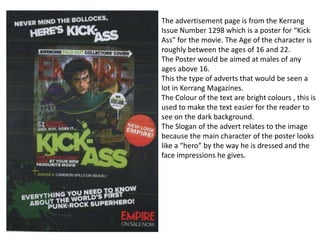 The advertisement page is from the Kerrang
Issue Number 1298 which is a poster for “Kick
Ass” for the movie. The Age of the character is
roughly between the ages of 16 and 22.
The Poster would be aimed at males of any
ages above 16.
This the type of adverts that would be seen a
lot in Kerrang Magazines.
The Colour of the text are bright colours , this is
used to make the text easier for the reader to
see on the dark background.
The Slogan of the advert relates to the image
because the main character of the poster looks
like a “hero” by the way he is dressed and the
face impressions he gives.
 