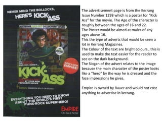 The advertisement page is from the Kerrang
Issue Number 1298 which is a poster for “Kick
Ass” for the movie. The Age of the character is
roughly between the ages of 16 and 22.
The Poster would be aimed at males of any
ages above 16.
This the type of adverts that would be seen a
lot in Kerrang Magazines.
The Colour of the text are bright colours , this is
used to make the text easier for the reader to
see on the dark background.
The Slogan of the advert relates to the image
because the main character of the poster looks
like a “hero” by the way he is dressed and the
face impressions he gives.
Empire is owned by Bauer and would not cost
anything to advertise in kerrang.
 