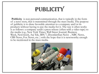 PUBLICITY
Publicity is non personal communication, that is typically in the form
of a news story, that is transmitted through the mass media. The purpose
of publicity is to draw favorable attention to a company and/or its
products without having to pay the media for it. The way it often works
is as follows: a company sends a press release (often with a video tape) to
the media (e.g., New York Times, Wall Street Journal, Business
Week, Newsweek, Aaj Tak, IBN 7, Doordarshan News , NBC News,
CBS News, Fox News, etc. ) with the hope that it is newsworthy enough
to be mentioned in the mass media.
 