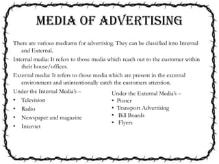 MEDIA OF ADVERTISING
There are various mediums for advertising. They can be classified into Internal
and External.
Internal media: It refers to those media which reach out to the customer within
their house/offices.
External media: It refers to those media which are present in the external
environment and unintentionally catch the customers attention.
Under the Internal Media’s –
• Television
• Radio
• Newspaper and magazine
• Internet
Under the External Media’s –
• Poster
• Transport Advertising
• Bill Boards
• Flyers
 