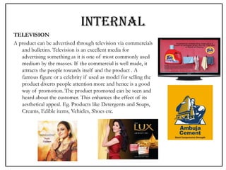 INTERNAL
TELEVISION
A product can be advertised through television via commercials
and bulletins. Television is an excellent media for
advertising something as it is one of most commonly used
medium by the masses. If the commercial is well made, it
attracts the people towards itself and the product . A
famous figure or a celebrity if used as model for selling the
product diverts people attention more and hence is a good
way of promotion. The product promoted can be seen and
heard about the customer. This enhances the effect of its
aesthetical appeal. Eg. Products like Detergents and Soaps,
Creams, Edible items, Vehicles, Shoes etc.
 