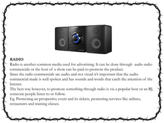 RADIO
Radio is another common media used for advertising. It can be done through audio radio
commercials or the host of a show can be paid to promote the product.
Since the radio commercials are audio and not visual it’s important that the audio
commercial made is well spoken and has sounds and words that catch the attention of the
listener.
The best way however, to promote something through radio is via a popular host or an RJ,
someone people listen to or follow.
Eg. Promoting an prospective event and its tickets, promoting services like airlines,
restaurants and training classes.
 