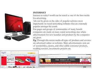 INTERNET
Internet in today’s world can be stated as one of the best media
for advertising.
Ads can be given on the sides of popular websites most
importantly on social networking websites that are extremely
popular amongst the youth.
Fan pages and groups of communities of many brands
companies are made on many social networking sites where
advertisement for new launches and products by the companies
are given.
Eg. Through this recent media all types of products and services
are advertised online on websites. Main advertisements seen are
of automobiles, creams, and other edible consumer products,
wedding services, investments projects etc.
 