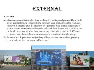 EXTERNAL
POSTERS
Another common media for advertising are board, hoardings and posters. These media
are an excellent source for advertising especially large hoardings on the roadsides.
However in order to grab the attention of a passerby these boards and posters of
course have to be attractive and must be bold and clear. Posters and boards are one
of the oldest means for advertising something, before the invention of TV, radio,
computers and phones; these were a common media chosen for advertising.
Eg. Products mainly promoted are jewellery, airlines services, automobiles, property
consumer items like ice creams and beverages.
 
