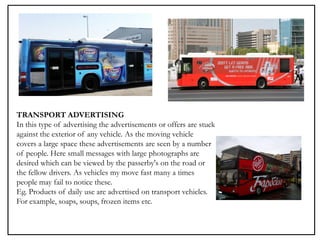 TRANSPORT ADVERTISING
In this type of advertising the advertisements or offers are stuck
against the exterior of any vehicle. As the moving vehicle
covers a large space these advertisements are seen by a number
of people. Here small messages with large photographs are
desired which can be viewed by the passerby's on the road or
the fellow drivers. As vehicles my move fast many a times
people may fail to notice these.
Eg. Products of daily use are advertised on transport vehicles.
For example, soaps, soups, frozen items etc.
 