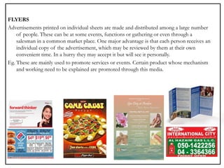 FLYERS
Advertisements printed on individual sheets are made and distributed among a large number
of people. These can be at some events, functions or gathering or even through a
salesman in a common market place. One major advantage is that each person receives an
individual copy of the advertisement, which may be reviewed by them at their own
convenient time. In a hurry they may accept it but will see it personally.
Eg. These are mainly used to promote services or events. Certain product whose mechanism
and working need to be explained are promoted through this media.
 