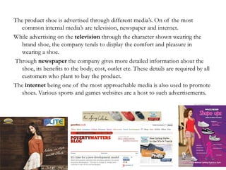 The product shoe is advertised through different media’s. On of the most
common internal media’s are television, newspaper and internet.
While advertising on the television through the character shown wearing the
brand shoe, the company tends to display the comfort and pleasure in
wearing a shoe.
Through newspaper the company gives more detailed information about the
shoe, its benefits to the body, cost, outlet etc. These details are required by all
customers who plant to buy the product.
The internet being one of the most approachable media is also used to promote
shoes. Various sports and games websites are a host to such advertisements.
 