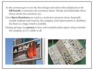 As the customer gets to see the shoe design and colour when displayed on the
bill boards, it convinces the customers better. Trendy and fashionable shoes
always attract the customers eye.
Even flyers/brochures are used as a method to promote shoes. Especially
outside stadiums and concerts, the company send representative to distribute
the flyers as a large crowd is available.
Putting up large size posters in busy and crowded market places always benefits
the company as it is visible to all.
 