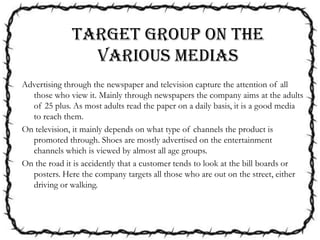 Advertising through the newspaper and television capture the attention of all
those who view it. Mainly through newspapers the company aims at the adults
of 25 plus. As most adults read the paper on a daily basis, it is a good media
to reach them.
On television, it mainly depends on what type of channels the product is
promoted through. Shoes are mostly advertised on the entertainment
channels which is viewed by almost all age groups.
On the road it is accidently that a customer tends to look at the bill boards or
posters. Here the company targets all those who are out on the street, either
driving or walking.
Target group on the
various medias
 