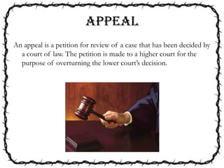 APPEAL
An appeal is a petition for review of a case that has been decided by
a court of law. The petition is made to a higher court for the
purpose of overturning the lower court’s decision.
 