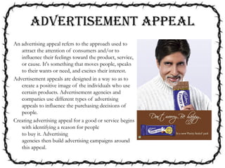 ADVERTISEMENT APPEAL
An advertising appeal refers to the approach used to
attract the attention of consumers and/or to
influence their feelings toward the product, service,
or cause. It's something that moves people, speaks
to their wants or need, and excites their interest.
Advertisement appeals are designed in a way so as to
create a positive image of the individuals who use
certain products. Advertisement agencies and
companies use different types of advertising
appeals to influence the purchasing decisions of
people.
Creating advertising appeal for a good or service begins
with identifying a reason for people
to buy it. Advertising
agencies then build advertising campaigns around
this appeal.
 
