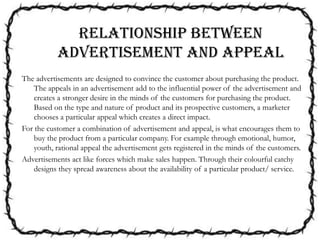 The advertisements are designed to convince the customer about purchasing the product.
The appeals in an advertisement add to the influential power of the advertisement and
creates a stronger desire in the minds of the customers for purchasing the product.
Based on the type and nature of product and its prospective customers, a marketer
chooses a particular appeal which creates a direct impact.
For the customer a combination of advertisement and appeal, is what encourages them to
buy the product from a particular company. For example through emotional, humor,
youth, rational appeal the advertisement gets registered in the minds of the customers.
Advertisements act like forces which make sales happen. Through their colourful catchy
designs they spread awareness about the availability of a particular product/ service.
Relationship between
advertisement and appeal
 