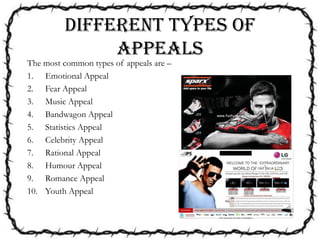 DIFFERENT TYPES OF
APPEALS
The most common types of appeals are –
1. Emotional Appeal
2. Fear Appeal
3. Music Appeal
4. Bandwagon Appeal
5. Statistics Appeal
6. Celebrity Appeal
7. Rational Appeal
8. Humour Appeal
9. Romance Appeal
10. Youth Appeal
 