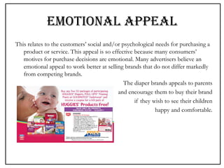 EMOTIONAL APPEAL
This relates to the customers’ social and/or psychological needs for purchasing a
product or service. This appeal is so effective because many consumers’
motives for purchase decisions are emotional. Many advertisers believe an
emotional appeal to work better at selling brands that do not differ markedly
from competing brands.
The diaper brands appeals to parents
and encourage them to buy their brand
if they wish to see their children
happy and comfortable.
 