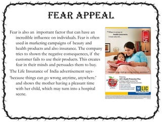 FEAR APPEAL
Fear is also an important factor that can have an
incredible influence on individuals. Fear is often
used in marketing campaigns of beauty and
health products and also insurance. The company
tries to shown the negative consequences, if the
customer fails to use their products. This creates
fear in their minds and persuades them to buy.
The Life Insurance of India advertisement says-
‘because things can go wrong anytime, anywhere.’
and shows the mother having a pleasant time
with her child, which may turn into a hospital
scene.
 