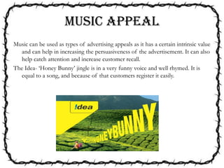 MUSIC APPEAL
Music can be used as types of advertising appeals as it has a certain intrinsic value
and can help in increasing the persuasiveness of the advertisement. It can also
help catch attention and increase customer recall.
The Idea- ‘Honey Bunny’ jingle is in a very funny voice and well rhymed. It is
equal to a song, and because of that customers register it easily.
 