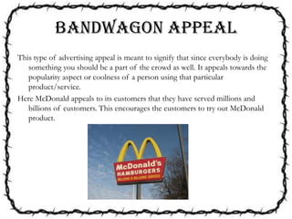 BANDWAGON APPEAL
This type of advertising appeal is meant to signify that since everybody is doing
something you should be a part of the crowd as well. It appeals towards the
popularity aspect or coolness of a person using that particular
product/service.
Here McDonald appeals to its customers that they have served millions and
billions of customers. This encourages the customers to try out McDonald
product.
 