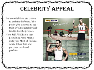 CELEBRITY APPEAL
Famous celebrities are chosen
to endorse the brand. The
public gets attracted to see
their favourite celebrity and
tend to buy the product.
Here, Saif Ali Khan is seen
promoting Amul Macho
male vest. Most of his fans
would follow him and
purchase this brand
product.
 