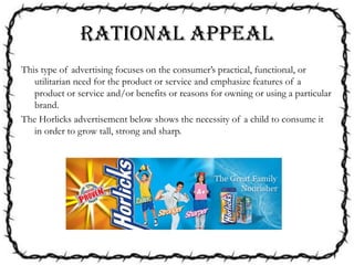 RATIONAL APPEAL
This type of advertising focuses on the consumer’s practical, functional, or
utilitarian need for the product or service and emphasize features of a
product or service and/or benefits or reasons for owning or using a particular
brand.
The Horlicks advertisement below shows the necessity of a child to consume it
in order to grow tall, strong and sharp.
 