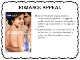 ROMANCE APPEAL
These advertisements display attraction
between opposite genders. The appeal is
used to signify that buying certain products
will have a positive impact on the opposite
gender.
Here, the customers are shown that for a soft
and smooth skin Nivea is the best option,
as that may bring them closer to their
partners.
 