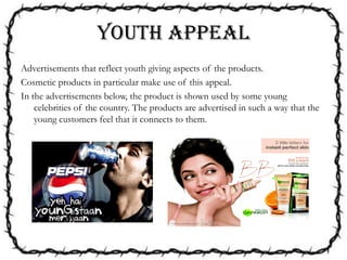 YOUTH APPEAL
Advertisements that reflect youth giving aspects of the products.
Cosmetic products in particular make use of this appeal.
In the advertisements below, the product is shown used by some young
celebrities of the country. The products are advertised in such a way that the
young customers feel that it connects to them.
 